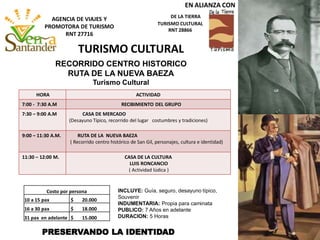 RECORRIDO CENTRO HISTORICO
RUTA DE LA NUEVA BAEZA
Turismo Cultural
HORA ACTIVIDAD
7:00 - 7:30 A.M RECIBIMIENTO DEL GRUPO
7:30 – 9:00 A.M CASA DE MERCADO
(Desayuno Típico, recorrido del lugar costumbres y tradiciones)
9:00 – 11:30 A.M. RUTA DE LA NUEVA BAEZA
( Recorrido centro histórico de San Gil, personajes, cultura e identidad)
11:30 – 12:00 M. CASA DE LA CULTURA
LUIS RONCANCIO
( Actividad lúdica )
Costo por persona
10 a 15 pax $ 20.000
16 a 30 pax $ 18.000
31 pax en adelante $ 15.000
INCLUYE: Guía, seguro, desayuno típico,
Souvenir
INDUMENTARIA: Propia para caminata
PUBLICO: 7 Años en adelante
DURACION: 5 Horas
PRESERVANDO LA IDENTIDAD
TURISMO CULTURAL
EN ALIANZA CON
DE LA TIERRA
TURISMO CULTURAL
RNT 28866
AGENCIA DE VIAJES Y
PROMOTORA DE TURISMO
RNT 27716
 