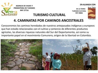 4. CAMINATAS POR CAMINOS ANCESTRALES
Conoceremos los caminos heredados de nuestros antepasados indígenas y europeos
que han estado relacionadas con el cultivo y comercio de diferentes productos
agrícolas, las diversas riquezas naturales del Sur del Departamento, así como su
importante papel en el movimiento Comunero, origen de la libertad en Colombia.
TURISMO CULTURAL
EN ALIANZA CON
DE LA TIERRA
TURISMO CULTURAL
RNT 28866
AGENCIA DE VIAJES Y
PROMOTORA DE TURISMO
RNT 27716
 