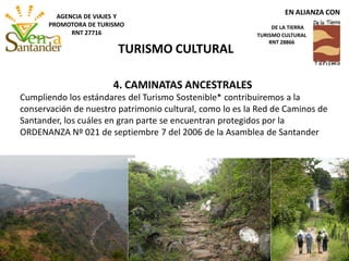 4. CAMINATAS ANCESTRALES
Cumpliendo los estándares del Turismo Sostenible* contribuiremos a la
conservación de nuestro patrimonio cultural, como lo es la Red de Caminos de
Santander, los cuáles en gran parte se encuentran protegidos por la
ORDENANZA Nº 021 de septiembre 7 del 2006 de la Asamblea de Santander
TURISMO CULTURAL
EN ALIANZA CON
DE LA TIERRA
TURISMO CULTURAL
RNT 28866
AGENCIA DE VIAJES Y
PROMOTORA DE TURISMO
RNT 27716
 