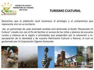 Queremos que la población local reconozca el privilegio y el compromiso que
representa vivir en su territorio.
Así, un porcentaje de cada actividad vendida será destinado al fondo “Abrazando mi
Cultura” creado con con el fin de facilitar el acceso de los niños y jóvenes de escuelas
rurales y urbanas de la región a actividades que propenden por la valoración y re-
apropiación de la identidad y de nuestro Patrimonio Cultural y Natural, el cual es
gestionado por la Corporación Dígame Santander
TURISMO CULTURAL
AGENCIA DE VIAJES Y
PROMOTORA DE TURISMO
RNT 27716
 