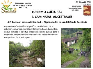 4. CAMINATAS ANCESTRALES
Así como en Santander se gestó el movimiento de la
rebelión comunera, semilla de la libertad para Colombia,
en sus campos el café fue introducido como cultivo para el
comercio, lo que ha brindado libertad a miles de familias
campesinas de nuestro país…
4.2. Café con aroma de libertad – Siguiendo los pasos del Conde Cuchicute
TURISMO CULTURAL
EN ALIANZA CON
DE LA TIERRA
TURISMO CULTURAL
RNT 28866
AGENCIA DE VIAJES Y
PROMOTORA DE TURISMO
RNT 27716
 