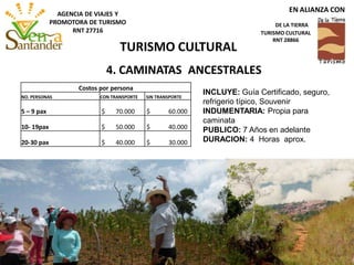 4. CAMINATAS ANCESTRALES
INCLUYE: Guía Certificado, seguro,
refrigerio típico, Souvenir
INDUMENTARIA: Propia para
caminata
PUBLICO: 7 Años en adelante
DURACION: 4 Horas aprox.
Costos por persona
NO. PERSONAS CON TRANSPORTE SIN TRANSPORTE
5 – 9 pax $ 70.000 $ 60.000
10- 19pax $ 50.000 $ 40.000
20-30 pax $ 40.000 $ 30.000
TURISMO CULTURAL
EN ALIANZA CON
DE LA TIERRA
TURISMO CULTURAL
RNT 28866
AGENCIA DE VIAJES Y
PROMOTORA DE TURISMO
RNT 27716
 