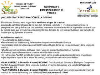 EN ALIANZA CON
AGENCIA DE VIAJES Y
PROMOTORA DE TURISMO
RNT 27716
¡NATURALEZA Y PEREGRINACIÓN ES LA OPCION!
El municipio Páramo es el hogar de la santísima virgen de la salud.
Localizado a 20 kilómetros de la vía San Gil - Charalá, anímate y vive lo que realmente es la
peregrinación. Ven y disfruta de una actividad realmente sorprendente donde tú puedes compartir con
tu familia, deja que en ti vibre ese sentimiento, ese llamado de vivir la espiritualidad ese llamado de
la vida que aquí puedes encontrar.
Actividades a realizar:
•Reseña histórica del municipio
•Reseña histórica del templo y Relato sobre la aparición de Nuestra Señora
•Caminata de diez minutos en peregrinación hacia el lugar donde se reveló la imagen de la virgen de
la salud.
•Charla sobre el significado del Agua y del Fuego en la espiritualidad del ser humano
•Encuentro personal con nuestro creador a través de la oración.
•El Refrigerio o "puntal” consta de yuca al vapor, carne oreada, arepa santandereana envuelto en
hojas de plátano que le da el sabor del campo, acompañado del tradicional Refajo.
•PLAN NUMERO 1 (Duración 4 horas) INCLUYE: Guía Espiritual, Eucaristía Refrigerio Campesino
(puntal), Souvenir(Imagen de la virgen de la salud en forma de botella y una veladora) Total por
persona $30.000.
•PLAN NUMERO 2 (Duración 2 horas) INCLUYE: Guía Espiritual, Souvenir(Imagen de la virgen de
la salud en forma de botella y una veladora) Total por persona $15.000
Naturaleza y
peregrinación en el
Páramo
 