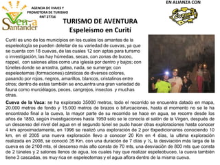 AGENCIA DE VIAJES Y
PROMOTORA DE TURISMO
RNT 27716
TURISMO DE AVENTURA
Espeleismo en Curití
EN ALIANZA CON
Cueva de la Vaca: se ha explorado 35000 metros, todo el recorrido se encuentra datado en mapa,
20.000 metros de fondo y 15.000 metros de brazos o bifurcaciones, hasta el momento no se le ha
encontrado final a la cueva, la mayor parte de su recorrido se hace en agua, se recorre desde los
años de 1850, según investigaciones hasta 1950 solo se le conocía el salón de la Virgen, después de
un descenso del nivel del agua en el segundo túnel se pudo hacer otras exploraciones hasta conocer
4 km aproximadamente, en 1996 se realizó una exploración de 2 por 6xpedicionarios conociendo 10
km, en el 2005 una nueva exploración llevo a conocer 20 Km en 4 días, la ultima exploración
realizada en 2008, se conoció 35 Km. con una duración de 7 días y ½, la desviación más larga de la
cueva es de 2100 mts, el descenso más alto consta de 70 mts, una desviación de 800 mts que consta
de 2 túneles y 2 salones llenos de agua, los cuales hay que realizar espeleobuceo, la cueva también
tiene 3 cascadas, es muy rica en espeleotemas y el agua aflora dentro de la misma cueva.
Curití es uno de los municipios en los cuales los amantes de la
espeleología se pueden deleitar de su variedad de cuevas, ya que
se cuenta con 18 cuevas, de las cuales 12 son aptas para turismo
o investigación, las hay húmedas, secas, con zonas de buceo,
rappel, con salones altos como una iglesia por dentro y bajos; con
túneles donde se arrastra, gatea, nada, se sumerge; con
espeleotemas (formaciones) cársticas de diversos colores,
pasando por rojos, negros, amarillos, blancos, cristalinos entre
otros; dentro de estas también se encuentra una gran variedad de
fauna como murciélagos, peces, cangrejos, insectos y muchas
otras.
 