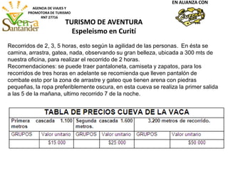 AGENCIA DE VIAJES Y
PROMOTORA DE TURISMO
RNT 27716
EN ALIANZA CON
Recorridos de 2, 3, 5 horas, esto según la agilidad de las personas. En ésta se
camina, arrastra, gatea, nada, observando su gran belleza, ubicada a 300 mts de
nuestra oficina, para realizar el recorrido de 2 horas.
Recomendaciones: se puede traer pantaloneta, camiseta y zapatos, para los
recorridos de tres horas en adelante se recomienda que lleven pantalón de
combate esto por la zona de arrastre y gateo que tienen arena con piedras
pequeñas, la ropa preferiblemente oscura, en esta cueva se realiza la primer salida
a las 5 de la mañana, ultimo recorrido 7 de la noche.
TURISMO DE AVENTURA
Espeleismo en Curití
 