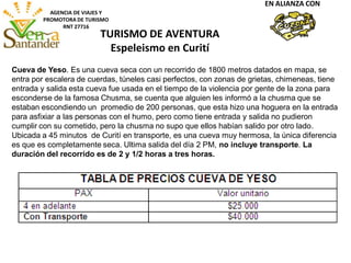 AGENCIA DE VIAJES Y
PROMOTORA DE TURISMO
RNT 27716
EN ALIANZA CON
Cueva de Yeso. Es una cueva seca con un recorrido de 1800 metros datados en mapa, se
entra por escalera de cuerdas, túneles casi perfectos, con zonas de grietas, chimeneas, tiene
entrada y salida esta cueva fue usada en el tiempo de la violencia por gente de la zona para
esconderse de la famosa Chusma, se cuenta que alguien les informó a la chusma que se
estaban escondiendo un promedio de 200 personas, que esta hizo una hoguera en la entrada
para asfixiar a las personas con el humo, pero como tiene entrada y salida no pudieron
cumplir con su cometido, pero la chusma no supo que ellos habían salido por otro lado.
Ubicada a 45 minutos de Curití en transporte, es una cueva muy hermosa, la única diferencia
es que es completamente seca. Ultima salida del día 2 PM, no incluye transporte. La
duración del recorrido es de 2 y 1/2 horas a tres horas.
TURISMO DE AVENTURA
Espeleismo en Curití
 
