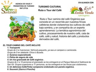 EN ALIANZA CON
AGENCIA DE VIAJES Y
PROMOTORA DE TURISMO
RNT 27716
Ruta o Tour camino del café Orgánico que
consiste en un recorrido por nuestras fincas
cafeteras donde visitaremos los cultivos de café
bajo sombra, y en compañía de un experto
aprenderemos: La temática agronómica del
cultivo, procesamiento de nuestro café, cata de
café, café y salud, historia del café y productos
derivados del café.
EL TOUR CAMINO DEL CAFÉ INCLUYE:
1. Transporte
Grupo de 2 a 4 personas: Vehículo pequeño, ya sea un campero o camioneta.
Grupo de 5 en adelante: Chiva ó Buseta.
2. Guianza especializada
3. Póliza de seguro de vida
4. Un rico granizado de Café orgánico .
Grupos de 2 a 10 personas el granizado se les entregará en el Parque Natural el Gallineral de
San Gil. Grupos superiores a 11 personas, se les entregará en las fincas que visitaremos.
5. Un delicioso Café(Tinto) campesino endulzado con panela orgánica.
6. Souvenir (Gorro ó Poncho)
Ruta o Tour del Café
TURISMO CULTURAL
 