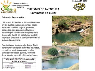 AGENCIA DE VIAJES Y
PROMOTORA DE TURISMO
RNT 27716
EN ALIANZA CON
Balneario Pescaderito.
Ubicado a 3 kilómetros del casco urbano,
en los cuales pueden encontrar pozos
naturales hondos, bajitos, grandes,
pequeños, con zonas de clavados,
bañados por las cristalinas aguas de la
Quebrada Curití, en este lugar también
se puede practicar el campamentismo al
lado de la quebrada.
Caminata por la quebrada desde Curití
conociendo otra gran cantidad de pozos,
conocidos tradicionalmente por las
familias de nuestro pueblo, con una
duración del recorrido de cuatro horas.
TURISMO DE AVENTURA
Caminatas en Curití
 