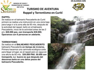 AGENCIA DE VIAJES Y
PROMOTORA DE TURISMO
RNT 27716
EN ALIANZA CON
TURISMO DE AVENTURA
Rappel y Torrentismo en Curití
RAPPEL
Se realiza en el balneario Pescaderito de Curití
primero se realiza una instrucción en una zona baja
para luego ir a la zona alta de 60 mts, después de
la actividad del rappel, baño en el balneario
Pescaderito, inicio de la actividad antes de las 2
pm. $20.000 pax, con transporte $30.000.
Operamos con 6 personas en adelante.
TORRENTISMO
Se realiza en el BALNEARIO PESCADERITO
balneario Pescaderito en tiempo de invierno,
Primero hacemos una caminata ecológica corta
para llegar al lugar, es el rappel pero en agua en
una altura de 60 mts. $30.000 PAX. 50.000 con
transporte. Lo bueno es que después del
descenso baño en uno delos pozos del
balneario Pescaderito.
 