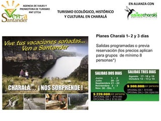 AGENCIA DE VIAJES Y
PROMOTORA DE TURISMO
RNT 27716 TURISMO ECOLÓGICO, HISTÓRICO
Y CULTURAL EN CHARALÁ
EN ALIANZA CON
Planes Charalá 1- 2 y 3 días
Salidas programadas o previa
reservación (los precios aplican
para grupos de mínimo 8
personas*)
 
