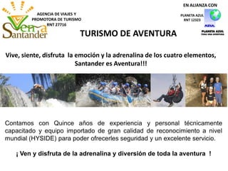 AGENCIA DE VIAJES Y
PROMOTORA DE TURISMO
RNT 27716
TURISMO DE AVENTURA
Vive, siente, disfruta la emoción y la adrenalina de los cuatro elementos,
Santander es Aventura!!!
PLANETA AZUL
RNT 12323
EN ALIANZA CON
Contamos con Quince años de experiencia y personal técnicamente
capacitado y equipo importado de gran calidad de reconocimiento a nivel
mundial (HYSIDE) para poder ofrecerles seguridad y un excelente servicio.
¡ Ven y disfruta de la adrenalina y diversión de toda la aventura !
 