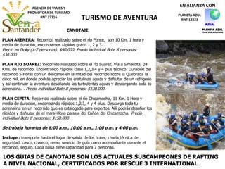 AGENCIA DE VIAJES Y
PROMOTORA DE TURISMO
RNT 27716 TURISMO DE AVENTURA PLANETA AZUL
RNT 12323
EN ALIANZA CON
CANOTAJE
PLAN ARENERA: Recorrido realizado sobre el río Fonce, son 10 Km. 1 hora y
media de duración, encontramos rápidos grado 1, 2 y 3.
Precio en Doky (1-2 personas): $40.000. Precio individual Bote 8 personas:
$30.000
PLAN RIO SUAREZ: Recorrido realizado sobre el río Suárez. Vía a Simacota, 24
Kms. de recorrido. Encontrando rápidos clase 1,2,3,4 y 4 plus técnico. Duración del
recorrido 5 Horas con un descanso en la mitad del recorrido sobre la Quebrada la
cinco mil, en donde podrás apreciar las cristalinas aguas y disfrutar de un refrigerio
y así continuar la aventura desafiando las turbulentas aguas y descargando toda tu
adrenalina. . Precio individual Bote 8 personas: $130.000
PLAN CEPITA: Recorrido realizado sobre el río Chicamocha, 11 Km. 1 Hora y
media de duración, encontrando rápidos 1,2,3, 4 y 4 plus. Descarga toda tu
adrenalina en un recorrido que es catalogado para expertos. Allí podrás desafiar los
rápidos y disfrutar de el maravilloso paisaje del Cañón del Chicamocha. Precio
individual Bote 8 personas: $150.000
Se trabaja horarios de 8:00 a.m., 10:00 a.m., 1:00 p.m. y 4:00 p.m.
Incluye : transporte hasta el lugar de salida de los botes, charla técnica de
seguridad, casco, chaleco, remo, servicio de guía como acompañante durante el
recorrido, seguro. Cada balsa tiene capacidad para 7 personas.
LOS GUIAS DE CANOTAJE SON LOS ACTUALES SUBCAMPEONES DE RAFTING
A NIVEL NACIONAL, CERTIFICADOS POR RESCUE 3 INTERNATIONAL
 