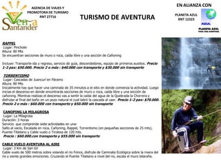 AGENCIA DE VIAJES Y
PROMOTORA DE TURISMO
RNT 27716 TURISMO DE AVENTURA PLANETA AZUL
RNT 12323
EN ALIANZA CON
RAPPEL
Lugar: Pinchote
Altura: 80 Mts
Se encuentran secciones de muro o roca, caída libre y una sección de Cañoning
Incluye: Transporte ida y regreso, servicio de guía, descendedores, equipo de primeros auxilios. Precio
1-2 pax: $50.000. Precio 2 o más : $40.000 con transporte y $30.000 sin transporte
TORRENTISMO
Lugar: Cascadas de Juancurí en Páramo
Altura: 80 Mts
Inicialmente hay que hacer una caminata de 35 minutos a el sitio en donde comienza la actividad. Luego
inicias el descenso en donde encontrarás secciones de muro o roca, caída libre y una sección de
cañoning. Mientras realizas el descenso vas a sentir la caída del agua de la Quebrada la Chorrera y
disfrutar al final del baño en un pozo natural el cual labró la cascada al caer. Precio 1-2 pax: $70.000.
Precio 2 o más : $60.000 con transporte y $50.000 sin transporte
CANOPING LA MILAGROSA
Lugar: La Milagrosa
Duración: 3 horas
Servicio que comprende siete actividades en una:
Salto al vacío, Escalada en roca, Cañoning, Rappel, Torrentismo (en pequeñas secciones de 25 mts),
Puente Tibetano y Cable vuelo o Tirolesa de 120 mts.
Precio : $60.000.con transporte y $55.000 sin transporte
CABLE VUELO AVENTURA AL AIRE
Lugar: 3 Km de San Gil
Cable vuelo de 500 metros sobre volando el rio Fonce, disfrute de Caminata Ecológica sobre la rivera del
rio y siente grandes emociones. Cruzando el Puente Tibetano a nivel del rio, escala el muro telaraña.
 