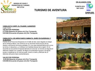 AGENCIA DE VIAJES Y
PROMOTORA DE TURISMO
RNT 27716
TURISMO DE AVENTURA
PLANETA AZUL
RNT 12323
EN ALIANZA CON
CABALGATA CURITI, EL PALMAR, ALMUERZO
Lugar: Curití
VALOR POR PERSONA:
$ 75.000 (Sesenta mil pesos m/c) Con Transporte
$ 65.000 (Cincuenta mil pesos m/c) Sin Transporte
CABALGATA LOS ARRAYANES,CAMINATA, BAÑO EN QUEBRADA Y
ALMUERZO
Partida de la Finca los Arrayanes en el Valle de San José, llegada al colegio
de la vereda el Morro. Se continúa con el recorrido hacia el pozo de los
deseos, admirando hermosos paisajes. En una casa representativa de la zona
se toma un descanso y un refresco con bebidas típicas de la región. En el
recorrido se encuentra el trapiche llamado el comunal en donde se degusta el
delicioso melado con cuajada. Se llega a la quebrada el guaure, de aguas
puras y cristalinas en el cual se puede tomar un baño y disfrutar de un
delicioso almuerzo típico santandereano.
VALOR POR PERSONA:
$ 60.000 (Sesenta mil pesos m/c) Con Transporte
$ 50.000 (Cincuenta mil pesos m/c) Sin Transporte
 