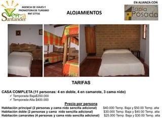 ALOJAMIENTOS
AGENCIA DE VIAJES Y
PROMOTORA DE TURISMO
RNT 27716
EN ALIANZA CON
TARIFAS
CASA COMPLETA (11 personas: 4 en doble, 4 en camarote, 3 cama nido)
 Temporada Baja$350.000
 Temporada Alta $400.000
Precio por persona
Habitación principal (2 personas y cama nido sencilla adicional) $40.000 Temp. Baja y $50.00 Temp. alta
Habitación doble (2 personas y cama nido sencilla adicional) $30.000 Temp. Baja y $40.00 Temp. alta
Habitación camarotes (4 personas y cama nido sencilla adicional) $25.000 Temp. Baja y $30.00 Temp. alta
 