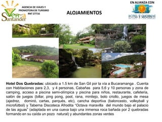 ALOJAMIENTOS
AGENCIA DE VIAJES Y
PROMOTORA DE TURISMO
RNT 27716
Hotel Dos Quebradas: ubicado a 1.5 km de San Gil por la vía a Bucaramanga . Cuenta
con Habitaciones para 2,3, y 4 personas, Cabañas para 5,6 y 10 personas y zona de
camping, acceso a piscina semi-olímpica y piscina para niños, restaurante, cafetería,
salón de juegos (billar, ping pong, pool, rana, minitejo, bolo criollo, juegos de mesa
(ajedrez, dominó, cartas, parqués, etc), cancha deportiva (baloncesto, volleyball y
microfútbol) y Taberna Discoteca Afrodita “Octava maravilla del mundo bajo el palacio
de las aguas” (adaptada en una cueva bajo una inmensa roca bañada por 2 quebradas
formando en su caída un pozo natural) y abundantes zonas verdes
EN ALIANZA CON
 