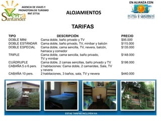 ALOJAMIENTOS
AGENCIA DE VIAJES Y
PROMOTORA DE TURISMO
RNT 27716
TARIFAS
TIPO DESCRIPCIÓN PRECIO
DOBLE MINI Cama doble, baño privado y TV $95.000
DOBLE ESTÁNDAR Cama doble, baño privado, TV, minibar y balcón $115.000
DOBLE ESPECIAL Cama doble, cama sencilla, TV, nevera, balcón, $135.000
hamaca y comedor
TRIPLE Cama doble, cama sencilla, baño privado, $148.000
TV y minibar
CUÁDRUPLE Cama doble, 2 camas sencillas, baño privado y TV $198.000
CABAÑA 5 o 6 pers. 2 habitaciones: Cama doble, 2 camarotes, Sala, TV
y nevera
CABAÑA 10 pers. 2 habitaciones, 3 baños, sala, TV y nevera $440.000
EN ALIANZA CON
 