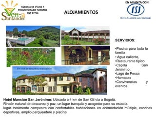 ALOJAMIENTOS
AGENCIA DE VIAJES Y
PROMOTORA DE TURISMO
RNT 27716
Hotel Mansión San Jerónimo: Ubicado a 4 km de San Gil vía a Bogotá.
Rincón natural de descanso y paz, un lugar tranquilo y acogedor para su estadía.
lugar totalmente campestre con confortables habitaciones en acomodación múltiple, canchas
deportivas, amplio parqueadero y piscina
SERVICIOS:
•Piscina para toda la
familia
• Agua caliente,
•Restaurante típico
•Capilla San
Jerónimo,
•Lago de Pesca
•Hamacas
•Convivencias y
eventos
EN ALIANZA CON
 