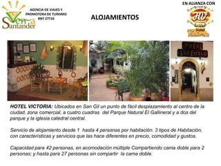 ALOJAMIENTOS
AGENCIA DE VIAJES Y
PROMOTORA DE TURISMO
RNT 27716
HOTEL VICTORIA: Ubicados en San Gil un punto de fácil desplazamiento al centro de la
ciudad, zona comercial, a cuatro cuadras del Parque Natural El Gallineral y a dos del
parque y la iglesia catedral central.
Servicio de alojamiento desde 1 hasta 4 personas por habitación. 3 tipos de Habitación,
con características y servicios que las hace diferentes en precio, comodidad y gustos.
Capacidad para 42 personas, en acomodación múltiple Compartiendo cama doble para 2
personas; y hasta para 27 personas sin compartir la cama doble.
EN ALIANZA CON
 