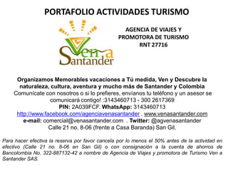 Organizamos Memorables vacaciones a Tú medida, Ven y Descubre la
naturaleza, cultura, aventura y mucho más de Santander y Colombia
Comunícate con nosotros o si lo prefieres, envíanos tu teléfono y un asesor se
comunicará contigo! :3143460713 - 300 2617369
PIN: 2A039FCF. WhatsApp: 3143460713
http://www.facebook.com/agenciavenasantander . www.venasantander.com
e-mail: comercial@venasantander.com . Twitter: @agvenasantander
Calle 21 no. 8-06 (frente a Casa Baranda) San Gil.
Para hacer efectiva la reserva por favor cancela por lo menos el 50% antes de la actividad en
efectivo (Calle 21 no. 8-06 en San Gil) o con consignación a la cuenta de ahorros de
Bancolombia No. 322-887132-42 a nombre de Agencia de Viajes y promotora de Turismo Ven a
Santander SAS.
AGENCIA DE VIAJES Y
PROMOTORA DE TURISMO
RNT 27716
PORTAFOLIO ACTIVIDADES TURISMO
 