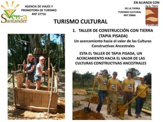 ESTA EL TALLER DE TAPIA PISADA, UN
ACERCAMIENTO HACIA EL VALOR DE LAS
CULTURAS CONSTRUCTIVAS ANCESTRALES
1. TALLER DE CONSTRUCCIÓN CON TIERRA
(TAPIA PISADA)
Un acercamiento hacia el valor de las Culturas
Constructivas Ancestrales
TURISMO CULTURAL
AGENCIA DE VIAJES Y
PROMOTORA DE TURISMO
RNT 27716
EN ALIANZA CON
DE LA TIERRA
TURISMO CULTURAL
RNT 28866
 