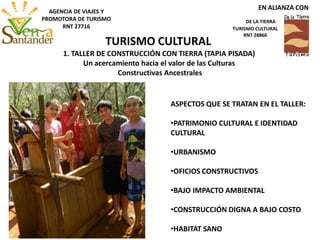 ASPECTOS QUE SE TRATAN EN EL TALLER:
•PATRIMONIO CULTURAL E IDENTIDAD
CULTURAL
•URBANISMO
•OFICIOS CONSTRUCTIVOS
•BAJO IMPACTO AMBIENTAL
•CONSTRUCCIÓN DIGNA A BAJO COSTO
•HABITAT SANO
1. TALLER DE CONSTRUCCIÓN CON TIERRA (TAPIA PISADA)
Un acercamiento hacia el valor de las Culturas
Constructivas Ancestrales
TURISMO CULTURAL
EN ALIANZA CON
DE LA TIERRA
TURISMO CULTURAL
RNT 28866
AGENCIA DE VIAJES Y
PROMOTORA DE TURISMO
RNT 27716
 