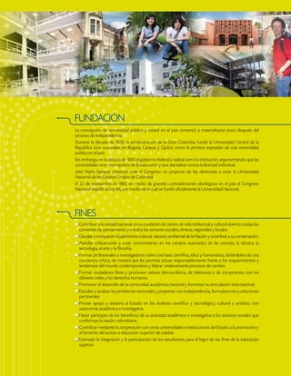 FUNDACIÓN
La concepción de universidad pública y estatal en el país comenzó a materializarse poco después del
proceso de independencia.
Durante la década de 1820, la administración de la Gran Colombia fundó la Universidad Central de la
República (con sucursales en Bogotá, Caracas y Quito), como la primera expresión de una universidad
pública en el país.
Sin embargo, en la década de 1830 el gobierno federal y radical cerró la institución, argumentando que las
universidades eran monopolios de la educación y que atentaban contra la libertad individual.
José María Samper, presentó ante el Congreso un proyecto de ley destinado a crear la Universidad
Nacional de los Estados Unidos de Colombia.
El 22 de septiembre de 1867, en medio de grandes contradicciones ideológicas en el país el Congreso
Nacional expidió la Ley 66, por medio de la cual se fundó oficialmente la Universidad Nacional.
FINES
Contribuir a la unidad nacional, en su condición de centro de vida intelectual y cultural abierto a todas las
corrientes de pensamiento y a todos los sectores sociales, étnicos, regionales y locales.
Estudiar y enriquecer el patrimonio cultural, natural y ambiental de la Nación y contribuir a su conservación.
Asimilar críticamente y crear conocimiento en los campos avanzados de las ciencias, la técnica, la
tecnología, el arte y la filosofía.
Formar profesionales e investigadores sobre una base científica, ética y humanística, dotándolos de una
conciencia crítica, de manera que les permita actuar responsablemente frente a los requerimientos y
tendencias del mundo contemporáneo y liderar creativamente procesos de cambio.
Formar ciudadanos libres y promover valores democráticos, de tolerancia y de compromiso con los
deberes civiles y los derechos humanos.
Promover el desarrollo de la comunidad académica nacional y fomentar su articulación internacional.
Estudiar y analizar los problemas nacionales y proponer, con independencia, formulaciones y soluciones
pertinentes.
Prestar apoyo y asesoría al Estado en los órdenes científico y tecnológico, cultural y artístico, con
autonomía académica e investigativa.
Hacer partícipes de los beneficios de su actividad académica e investigativa a los sectores sociales que
conforman la nación colombiana.
Contribuir mediante la cooperación con otras universidades e instituciones del Estado a la promoción y
al fomento del acceso a educación superior de calidad.
Estimular la integración y la participación de los estudiantes, para el logro de los fines de la educación
superior.
 