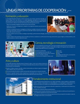 LÍNEAS PRIORITARIAS DE COOPERACIÓN
Fortalecimiento institucional
La Universidad Nacional de Colombia tiene como objetivo desarrollar un sistema académico y administrativo
moderno y eficiente, fundamentado en la descentralización y en la participación comprometida de sus
estamentos. Para alcanzar este objetivo, la Universidad plantea las acciones determinadas a continuación:
Implementar procesos de mantenimiento, adecuación, equipamiento y modernización de la infraestructura
física y virtual de la Universidad.
Fortalecer las competencias del personal administrativo.
Impulsar la creación de sedes universitarias en los territorios nacionales no cubiertos por la actual infraestruc-
tura multisedes, especialmente en los territorios de fronteras.
Implementar una infraestructura de redes que soporte los servicios que requiere la Universidad en materia de
tecnologías de información y comunicaciones.
La Universidad Nacional de Colombia concibe la educación como el factor esencial de desarrollo que
impulsa el logro de los retos del país, en un contexto globalizado estimulado por la competitividad
internacional. En este marco, la Universidad propone fortalecer la calidad de la educación pública y alcanzar
su reconocimiento e influencia nacional e internacional, a través de las siguientes acciones:
Mejorar las capacidades pedagógicas de la planta docente de la Universidad.
Implementar mecanismos de seguimiento y evaluación a los programas educativos, que promuevan el
mejoramiento continuo.
Incorporar a estudiantes, docentes e investigadores en dinámicas mundiales de educación superior, que
les permitan intercambiar conocimientos y experiencias y desarrollar iniciativas conjuntas que favorezcan
el desarrollo nacional e internacional.
Promover, mediante acciones puntuales y estratégicas, el aprendizaje y perfeccionamiento del inglés y otras lenguas extranjeras tanto en estudiantes de pregrado y posgrado como en
los docentes.
Fortalecer el Sistema Nacional de Becas de la Universidad, que favorece a estudiantes con perfil socioeconómico bajo, pertenecientes a grupos indígenas y afrodescendientes, y a los
mejores estudiantes en todos los niveles de formación.
Formación y educación
Arte y cultura
La Universidad Nacional de Colombia propone fomentar la cultura y el arte como prácticas inductoras de
desarrollo y cohesión social en el país. Con un enfoque de diversidad cultural y artística en el escenario nacional
e internacional, la Universidad plantea:
Impulsar y fortalecer proyectos culturales y artísticos institucionales que involucren espacios de divulgación,
disfrute, reflexión crítica y formación teórica.
Promover la transferencia artística y cultural a nivel nacional e internacional, como mecanismo educativo.
Introducir la capacidad cultural y artística adquirida por la Universidad como un factor de éxito de los
proyectos de país, que reúne y atiende las expectativas de los diferentes sectores de la sociedad.
En una sociedad del conocimiento cada vez más internacionalizada, el propósito de la Universidad Nacional
es aumentar la investigación científica y el desarrollo tecnológico en las siguientes áreas estratégicas que
impulsen el desarrollo económico y social del país.
Ambiente y biodiversidad Salud y vida
Ciencias agropecuarias y desarrollo rural Biotecnología
Desarrollo organizacional, económico e industrial Energía
Recursos, minerales y materiales Tecnologías de la información y comunicaciones
Construcción de ciudadanía e inclusión social Hábitat, ciudad y territorio
Ciencia, tecnología e innovación
 