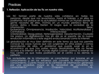 Practicas
1. Reflexión: Aplicación de las Tic en nuestra vida.
Las TIC forman parte de nuestra vida cotidiana en todas las
personas, desde que nos levantamos, hasta el trabajo, y sin ellas no
podríamos vivir porque en la actualidad vivimos en un mundo donde la
gente necesita de ellas. Vivimos en un mundo pletórico lleno de
iconos, datos y frases. Existen 10 rasgos que la sociedad de la
información tiene:
Exuberancia, Omnipresencia, Irradiación, Velocidad, Multilateralidad /
Centralidad, Interactividad /
Unilateralidad, Desigualdad, Heterogeneidad, Desorientación, Ciudada
nía pasiva. La digitalización hoy en día es el soporte de la nueva
revolución informática y este seguirá evolucionando como la internet.
La globalización es muy bien definida en este tema ya que nos permite
conocer las cosas nuevas que van surgiendo en otros países y vamos
aprendiendo de ellas, un problema que puede surgir es en lo
económico ya que hay países menos desarrollados que no tienen
acceso a la internet. En el mundo digital cuando usamos la internet no
hay centro ya que todos podríamos ser el centro y los demás la
periferia.
"Las sociedades de la información se caracterizan por basarse en el
conocimiento y en los esfuerzos por convertir la información en
conocimiento. Cuanto mayor es la cantidad de información generada
por una sociedad, mayor es la necesidad de convertirla en
conocimiento” (Ortiz Chaparro, 1995: 114).
 