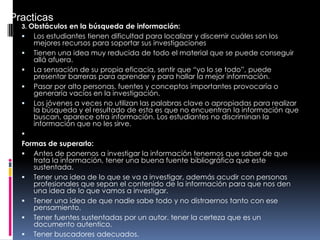 3. Obstáculos en la búsqueda de información:
 Los estudiantes tienen dificultad para localizar y discernir cuáles son los
mejores recursos para soportar sus investigaciones
 Tienen una idea muy reducida de todo el material que se puede conseguir
allá afuera.
 La sensación de su propia eficacia, sentir que “yo lo se todo”, puede
presentar barreras para aprender y para hallar la mejor información.
 Pasar por alto personas, fuentes y conceptos importantes provocaría o
generaría vacíos en la investigación.
 Los jóvenes a veces no utilizan las palabras clave o apropiadas para realizar
la búsqueda y el resultado de esta es que no encuentran la información que
buscan, aparece otra información. Los estudiantes no discriminan la
información que no les sirve.

Formas de superarlo:
 Antes de ponernos a investigar la información tenemos que saber de que
trata la información, tener una buena fuente bibliográfica que este
sustentada.
 Tener una idea de lo que se va a investigar, además acudir con personas
profesionales que sepan el contenido de la información para que nos den
una idea de lo que vamos a investigar.
 Tener una idea de que nadie sabe todo y no distraernos tanto con ese
pensamiento.
 Tener fuentes sustentadas por un autor. tener la certeza que es un
documento autentico.
 Tener buscadores adecuados.
Practicas
 