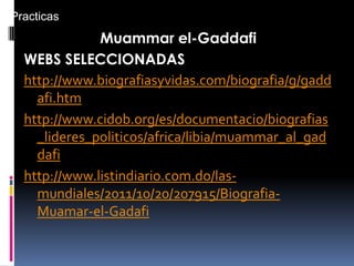 Muammar el-Gaddafi
WEBS SELECCIONADAS
http://www.biografiasyvidas.com/biografia/g/gadd
afi.htm
http://www.cidob.org/es/documentacio/biografias
_lideres_politicos/africa/libia/muammar_al_gad
dafi
http://www.listindiario.com.do/las-
mundiales/2011/10/20/207915/Biografia-
Muamar-el-Gadafi
Practicas
 