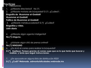  PREGUNTAS
1. ¿Utilizaste directorios? No (*)
2. ¿Utilizaste motores de búsqueda? Si (*) ¿Cuáles? :
Biografía de Muammar el-Gaddafi
Muammar el-Gaddafi
Política de Muammar el-Gaddafi
3. ¿Utilizaste metabuscadores? Si (*) ¿Cuáles?
Biografías y vidas.
Listín diario
4. ¿Utilizaste algún agente inteligente?
No (*) ninguno.
5. ¿Visitaste algún sitió de prensa online?
No (*) NINGUNO
6. ¿Te sirvió el correo para realizar la búsqueda?
Si (*) Explique: Porque gracias al correo supe que es lo que tenia que buscar y
realizar, y tenía que seguir instrucciones.
7. ¿Te apoyaste en alguna lista de distribución RSS?
Si (*) ¿Cuál? Webnode, admonturisticaiadeu.webnode.mx
Practicas
 