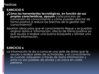 EJERCICIO 5
¿Cómo las herramientas tecnológicas, en función de sus
propias características, apoyan cada proceso de
conversión de conocimiento y cómo pueden afectar de
forma positiva a reducir las brechas de la gestión del
conocimiento?
Aportan ideas para que el conocimiento llegue y se puedan
originar datos e 'información, afecta de forma positiva ya
que ayuda a realizar una buena búsqueda y brindar una
buena información.
EJERCICIO 6
La información te da a conocer una serie de datos que te
ayuda a realizar series de actividades, y el conocimiento
es cuando adquieren a través de datos información y
estas no son posibles de olvidar y es única en cada
persona.
Practicas
 