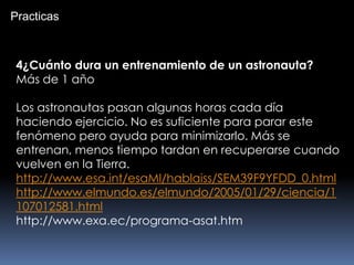 4¿Cuánto dura un entrenamiento de un astronauta?
Más de 1 año
Los astronautas pasan algunas horas cada día
haciendo ejercicio. No es suficiente para parar este
fenómeno pero ayuda para minimizarlo. Más se
entrenan, menos tiempo tardan en recuperarse cuando
vuelven en la Tierra.
http://www.esa.int/esaMI/hablaiss/SEM39F9YFDD_0.html
http://www.elmundo.es/elmundo/2005/01/29/ciencia/1
107012581.html
http://www.exa.ec/programa-asat.htm
Practicas
 