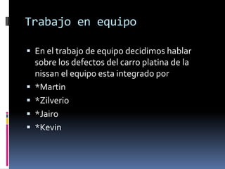 Trabajo en equipo
 En el trabajo de equipo decidimos hablar
sobre los defectos del carro platina de la
nissan el equipo esta integrado por
 *Martin
 *Zilverio
 *Jairo
 *Kevin
 