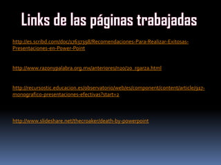 http://es.scribd.com/doc/17637398/Recomendaciones-Para-Realizar-Exitosas-
Presentaciones-en-Power-Point
http://www.razonypalabra.org.mx/anteriores/n20/20_rgarza.html
http://recursostic.educacion.es/observatorio/web/es/component/content/article/917-
monografico-presentaciones-efectivas?start=2
http://www.slideshare.net/thecroaker/death-by-powerpoint
 