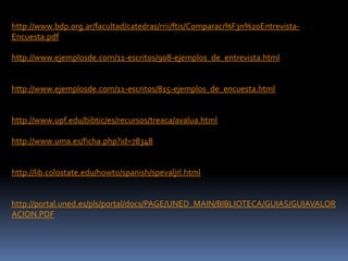 http://www.bdp.org.ar/facultad/catedras/rrii/ftis/Comparaci%F3n%20Entrevista-
Encuesta.pdf
http://www.ejemplosde.com/11-escritos/908-ejemplos_de_entrevista.html
http://www.ejemplosde.com/11-escritos/815-ejemplos_de_encuesta.html
http://www.upf.edu/bibtic/es/recursos/treaca/avalua.html
http://www.uma.es/ficha.php?id=78348
http://lib.colostate.edu/howto/spanish/spevaljrl.html
http://portal.uned.es/pls/portal/docs/PAGE/UNED_MAIN/BIBLIOTECA/GUIAS/GUIAVALOR
ACION.PDF
 