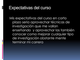 Expectativas del curso
Mis expectativas del curso en corto
plazo seria aprovechar técnicas de
investigación que me vallan
enseñando y aprovechar las también
conocer como mejorar cualquier tipo
de investigación obstante mente
terminar mi carrera
 