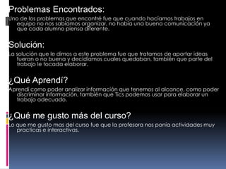 Problemas Encontrados:
Uno de los problemas que encontré fue que cuando hacíamos trabajos en
equipo no nos sabíamos organizar, no había una buena comunicación ya
que cada alumno piensa diferente.
Solución:
La solución que le dimos a este problema fue que tratamos de aportar ideas
fueran o no buena y decidíamos cuales quedaban, también que parte del
trabajo le tocada elaborar.
¿Qué Aprendí?
Aprendí como poder analizar información que tenemos al alcance, como poder
discriminar información, también que Tics podemos usar para elaborar un
trabajo adecuado.
¿Qué me gusto más del curso?
Lo que me gusto mas del curso fue que la profesora nos ponía actividades muy
practicas e interactivas.
 