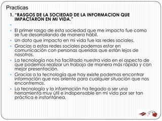 Practicas
 1. “RASGOS DE LA SOCIEDAD DE LA INFORMACION QUE
    IMPACTARON EN MI VIDA.”
 
  El primer rasgo de esta sociedad que me impacto fue como
     se fue desarrollando de manera hábil.
    Un dato que impacto en mi vida fue las redes sociales.
    Gracias a estas redes sociales podemos estar en
     comunicación con personas queridas que están lejos de
     nosotros.
    La tecnología nos ha facilitado nuestra vida en el aspecto de
     que podemos realizar un trabajo de manera más rápida y con
     mejor presentación.
    Gracias a la tecnología que hoy existe podemos encontrar
     información que nos oriente para cualquier situación que nos
     encontremos.
    La tecnología y la información ha llegado a ser una
     herramienta muy útil e indispensable en mi vida por ser tan
     práctica e instantánea.
 