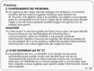 Practicas
 2. PLANTEAMIENTO DEL PROBLEMA:
 En la agencia de viajes donde trabajo me pidieron un informe
    acerca de los nuevos lugares turísticos que existen en
    el mundo, me dijeron que si es posible, acudiera a los lugares
    pero la compañía no se hace cargo de lo viáticos para poder
    viajar y se me hace pesado poder pagar mis gatos con el
    salario que gano.
 SOLUCIÓN
 Yo creo que ir a ver los lugares se hace muy caro, así que decidí
    buscar estos en las tecnologías de información y
    comunicación, ósea la internet y así puedo obtener
    información rápida y buscar los lugares de diversos países sin
    la necesidad de ir a los países y además puedo intercambiar
    información con otras agencias de viajes en línea.

 ¿Y SI NO EXISTIERAN LAS TIC¨S?
 Si no existieran las tics, y también si no tengo los recursos
    suficientes para poder viajar me tendría que ver en la
    necesidad de buscar en otras fuentes como son: los libros;
    artículos, en bibliotecas o incluso preguntar a conocidos que
    han viajado a esos lugares que quiero saber información sobre
    esos lugares.
 