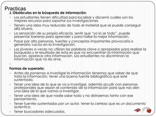 Practicas
 3. Obstáculos en la búsqueda de información:
    Los estudiantes tienen dificultad para localizar y discernir cuáles son los
     mejores recursos para soportar sus investigaciones
    Tienen una idea muy reducida de todo el material que se puede conseguir
     allá afuera.
    La sensación de su propia eficacia, sentir que “yo lo se todo”, puede
     presentar barreras para aprender y para hallar la mejor información.
    Pasar por alto personas, fuentes y conceptos importantes provocaría o
     generaría vacíos en la investigación.
    Los jóvenes a veces no utilizan las palabras clave o apropiadas para realizar la
     búsqueda y el resultado de esta es que no encuentran la información que
     buscan, aparece otra información. Los estudiantes no discriminan la
     información que no les sirve.
 
 Formas de superarlo:
  Antes de ponernos a investigar la información tenemos que saber de que
    trata la información, tener una buena fuente bibliográfica que este
    sustentada.
  Tener una idea de lo que se va a investigar, además acudir con personas
    profesionales que sepan el contenido de la información para que nos den
    una idea de lo que vamos a investigar.
  Tener una idea de que nadie sabe todo y no distraernos tanto con ese
    pensamiento.
  Tener fuentes sustentadas por un autor. tener la certeza que es un documento
    autentico.
  Tener buscadores adecuados.
 