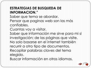 ESTRATEGIAS DE BUSQUEDA DE
INFORMACION.”
Saber que tema se abordar.
Pensar que paginas web son las más
confiables.
Cuantas voy a visitar.
Saber que información me sirve para mi si
investigación; de las páginas que visite.
No solo basarse en el internet también
recurrir a otro tipo de documentos.
Recopilar palabras claves del tema
elegido.
Buscar información en otros idiomas.
 