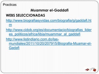 Practicas
                  Muammar el-Gaddafi
 WEBS SELECCIONADAS
 http://www.biografiasyvidas.com/biografia/g/gaddafi.ht
   m
 http://www.cidob.org/es/documentacio/biografias_lider
   es_politicos/africa/libia/muammar_al_gaddafi
 http://www.listindiario.com.do/las-
   mundiales/2011/10/20/207915/Biografia-Muamar-el-
   Gadafi
 
