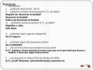 Practicas
   PREGUNTAS
  1. ¿Utilizaste directorios? No (*)
  2. ¿Utilizaste motores de búsqueda? Si (*) ¿Cuáles? :
  Biografía de Muammar el-Gaddafi
  Muammar el-Gaddafi
  Política de Muammar el-Gaddafi
   3. ¿Utilizaste metabuscadores? Si (*) ¿Cuáles?
  Biografías y vidas.
  Listín diario

  4. ¿Utilizaste algún agente inteligente?
  No (*) ninguno.

  5. ¿Visitaste algún sitió de prensa online?
  No (*) NINGUNO
  6. ¿Te sirvió el correo para realizar la búsqueda?
  Si (*) Explique: Porque gracias al correo supe que es lo que tenia que buscar y
      realizar, y tenía que seguir instrucciones.

  7. ¿Te apoyaste en alguna lista de distribución RSS?
  Si (*) ¿Cuál? Webnode, admonturisticaiadeu.webnode.mx
 