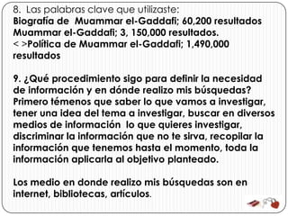 8. Las palabras clave que utilizaste:
Biografía de Muammar el-Gaddafi; 60,200 resultados
Muammar el-Gaddafi; 3, 150,000 resultados.
< >Política de Muammar el-Gaddafi; 1,490,000
resultados

9. ¿Qué procedimiento sigo para definir la necesidad
de información y en dónde realizo mis búsquedas?
Primero témenos que saber lo que vamos a investigar,
tener una idea del tema a investigar, buscar en diversos
medios de información lo que quieres investigar,
discriminar la información que no te sirva, recopilar la
información que tenemos hasta el momento, toda la
información aplicarla al objetivo planteado.

Los medio en donde realizo mis búsquedas son en
internet, bibliotecas, artículos.
 