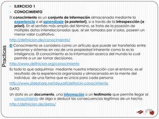    EJERCICIO 1
               CONOCIMIENTO
            El conocimiento es un conjunto de información almacenada mediante la
                experiencia o el aprendizaje (a posteriori), o a través de la introspección (a
                priori). En el sentido más amplio del término, se trata de la posesión de
                múltiples datos interrelacionados que, al ser tomados por sí solos, poseen un
                menor valor cualitativo.
            http://definicion.de/conocimiento/
            El Conocimiento se considera como un artículo que puede ser transferido entre
Practicas




               personas y sistemas en vez de una propiedad inherente como lo es la
               inteligencia. El conocimiento es la Información acerca del mundo la cual
               permite a un ser tomar decisiones.
            http://www.definicion.org/conocimiento
            Es todo lo que adquirimos mediante nuestra interacción con el entorno, es el
               resultado de la experiencia organizada y almacenada en la mente del
               individuo de una forma que es única para cada persona
            http://www.slideshare.net/dyurolf/definicin-conocimiento
            DATO
            Un dato es un documento, una información o un testimonio que permite llegar al
              conocimiento de algo o deducir las consecuencias legítimas de un hecho.
            http://definicion.de/datos/
 