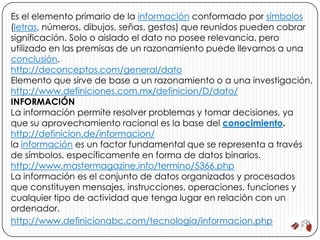 Es el elemento primario de la información conformado por símbolos
(letras, números, dibujos, señas, gestos) que reunidos pueden cobrar
significación. Solo o aislado el dato no posee relevancia, pero
utilizado en las premisas de un razonamiento puede llevarnos a una
conclusión.
http://deconceptos.com/general/dato
Elemento que sirve de base a un razonamiento o a una investigación.
http://www.definiciones.com.mx/definicion/D/dato/
INFORMACIÓN
La información permite resolver problemas y tomar decisiones, ya
que su aprovechamiento racional es la base del conocimiento.
http://definicion.de/informacion/
la información es un factor fundamental que se representa a través
de símbolos, específicamente en forma de datos binarios.
http://www.mastermagazine.info/termino/5366.php
La información es el conjunto de datos organizados y procesados
que constituyen mensajes, instrucciones, operaciones, funciones y
cualquier tipo de actividad que tenga lugar en relación con un
ordenador.
http://www.definicionabc.com/tecnologia/informacion.php
 