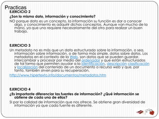 Practicas
 EJERCICIO 2
 ¿Son lo mismo dato, información y conocimiento?
 NO porque dato es un concepto, la información su función es dar a conocer
    algo, y conocimiento es adquirir dichos conceptos. Aunque van mucho de la
    mano, ya que uno requiere necesariamente del otro para realizar un buen
    trabajo.



 EJERCICIO 3
 Un metadato no es más que un dato estructurado sobre la información, o sea,
    información sobre información, o de forma más simple, datos sobre datos. Los
    metadatos en el contexto de la Web, son datos que se pueden guardar,
    intercambiar y procesar por medio del ordenador y que están estructurados
    de tal forma que permiten ayudar a la identificación, descripción clasificación
    y localización del contenido de un documento o recurso web y que, por
    tanto, también sirven para su recuperación.
 http://www.hipertexto.info/documentos/metadatos.htm



 EJERCICIO 4
 ¿Es importante diferenciar las fuentes de información? ¿Qué información se
     obtiene de cada una de ellas?
 SI por la calidad de información que nos ofrece. Se obtiene gran diversidad de
     información ya que cada fuente es diferente.
 
