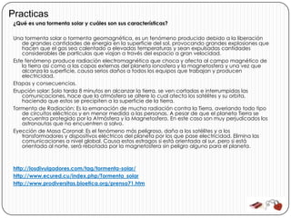 Practicas
 ¿Qué es una tormenta solar y cuáles son sus características?

 Una tormenta solar o tormenta geomagnética, es un fenómeno producido debido a la liberación
     de grandes cantidades de energía en la superficie del sol, provocando grandes explosiones que
     hacen que el gas sea calentado a elevadas temperaturas y sean expulsadas cantidades
     considerables de partículas que viajan a través del espacio a gran velocidad.
 Este fenómeno produce radiación electromagnética que choca y afecta al campo magnético de
     la tierra así como a las capas externas del planeta ionosfera y la magnetosfera y una vez que
     alcanza la superficie, causa serios daños a todos los equipos que trabajan y producen
     electricidad.
 Etapas y consecuencias.
 Erupción solar: Solo tarda 8 minutos en alcanzar la tierra, se ven cortadas e interrumpidas las
     comunicaciones, hace que la atmósfera se altere lo cual afecta los satélites y su orbita,
     haciendo que estos se precipiten a la superficie de la tierra.
 Tormenta de Radiación: Es la emanación de mucha radiación contra la Tierra, averiando todo tipo
     de circuitos eléctricos y en menor medida a las personas. A pesar de que el planeta Tierra se
     encuentra protegido por la Atmósfera y la Magnetosfera. En este caso son muy perjudicados los
     astronautas que no encuentren a salvo.
 Eyección de Masa Coronal: Es el fenómeno más peligroso, daña a los satélites y a los
     transformadores y dispositivos eléctricos del planeta por los que pase electricidad. Elimina las
     comunicaciones a nivel global. Causa estos estragos si está orientada al sur, pero si está
     orientada al norte, será rebotada por la magnetosfera sin peligro alguno para el planeta.



 http://losdivulgadores.com/tag/tormenta-solar/
 http://www.ecured.cu/index.php/Tormenta_solar
 http://www.prodiversitas.bioetica.org/prensa71.htm
 